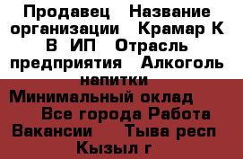 Продавец › Название организации ­ Крамар К.В, ИП › Отрасль предприятия ­ Алкоголь, напитки › Минимальный оклад ­ 8 400 - Все города Работа » Вакансии   . Тыва респ.,Кызыл г.